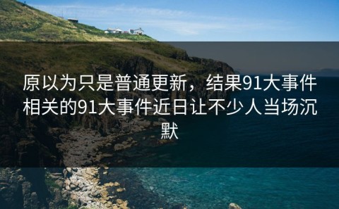 原以为只是普通更新，结果91大事件相关的91大事件近日让不少人当场沉默