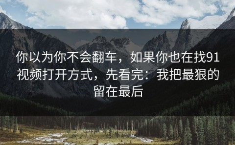 你以为你不会翻车，如果你也在找91视频打开方式，先看完：我把最狠的留在最后