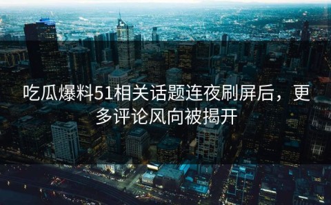 吃瓜爆料51相关话题连夜刷屏后，更多评论风向被揭开