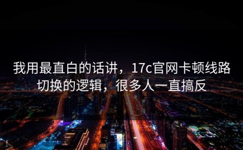 我用最直白的话讲，17c官网卡顿线路切换的逻辑，很多人一直搞反