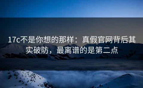 17c不是你想的那样：真假官网背后其实破防，最离谱的是第二点