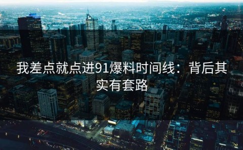 我差点就点进91爆料时间线：背后其实有套路