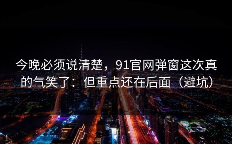 今晚必须说清楚，91官网弹窗这次真的气笑了：但重点还在后面（避坑）