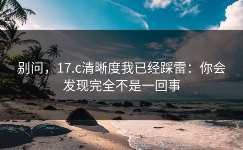 别问，17.c清晰度我已经踩雷：你会发现完全不是一回事