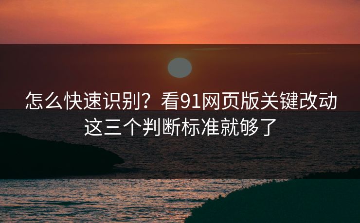 怎么快速识别？看91网页版关键改动这三个判断标准就够了