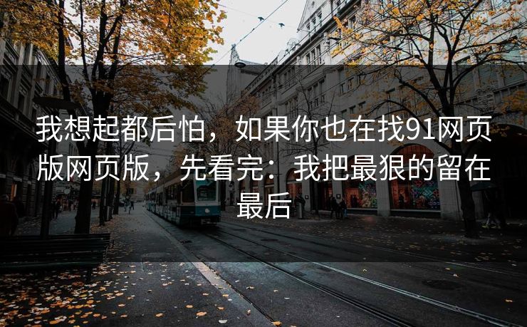 我想起都后怕，如果你也在找91网页版网页版，先看完：我把最狠的留在最后