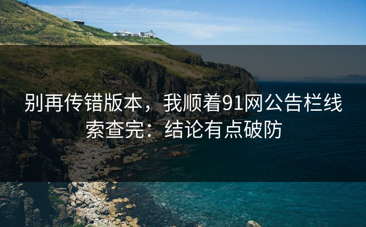 别再传错版本，我顺着91网公告栏线索查完：结论有点破防