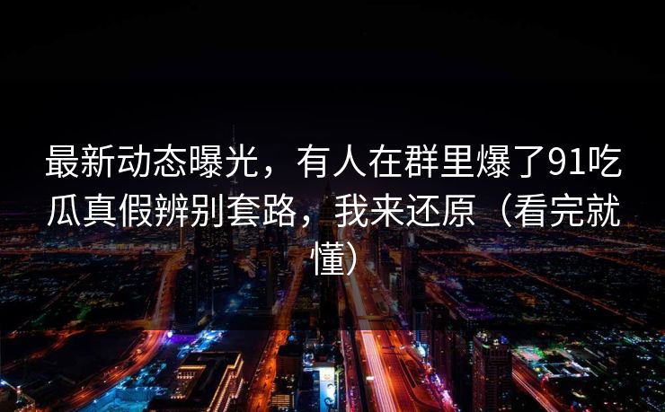 最新动态曝光，有人在群里爆了91吃瓜真假辨别套路，我来还原（看完就懂）