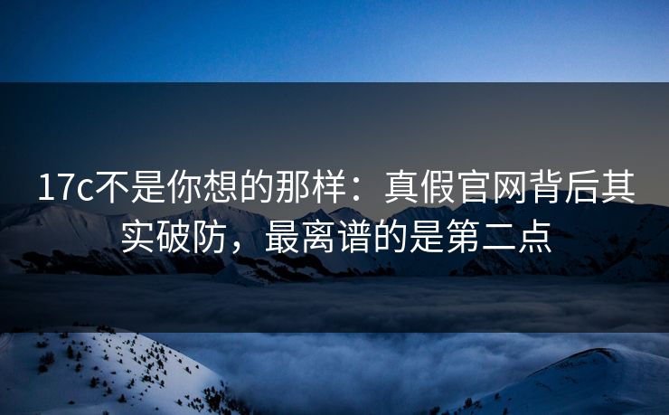 17c不是你想的那样：真假官网背后其实破防，最离谱的是第二点
