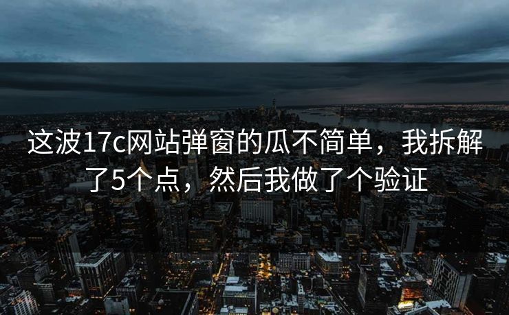这波17c网站弹窗的瓜不简单，我拆解了5个点，然后我做了个验证
