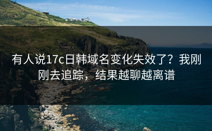 有人说17c日韩域名变化失效了？我刚刚去追踪，结果越聊越离谱