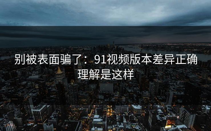 别被表面骗了：91视频版本差异正确理解是这样