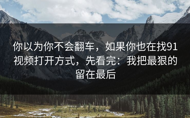 你以为你不会翻车,如果你也在找91视频打开方式,先看完:我把最狠的留在最后 你以为你不会翻车,如果你也在找91视频打开方式,先看完:我把最狠的留在最后