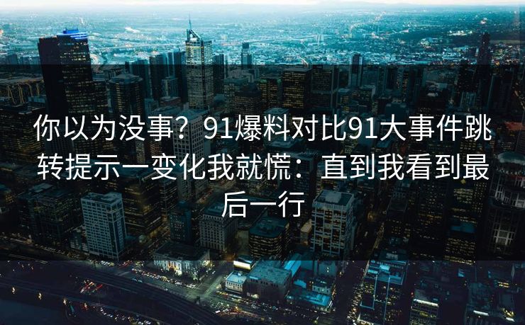 你以为没事？91爆料对比91大事件跳转提示一变化我就慌：直到我看到最后一行