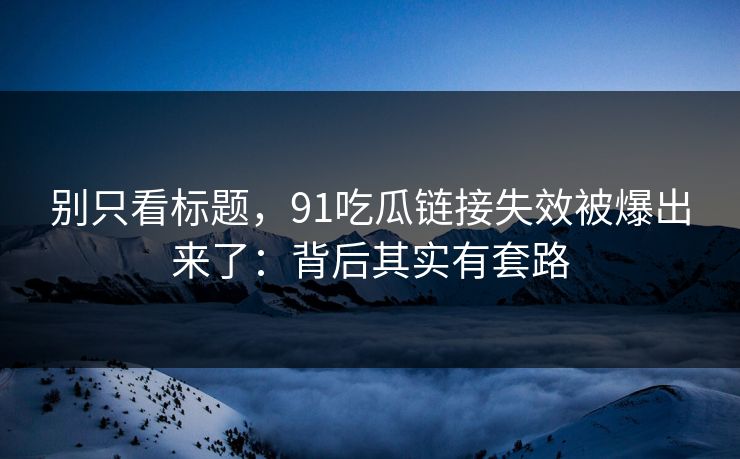 别只看标题，91吃瓜链接失效被爆出来了：背后其实有套路