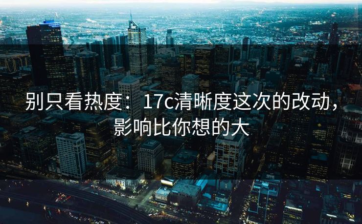 别只看热度：17c清晰度这次的改动，影响比你想的大