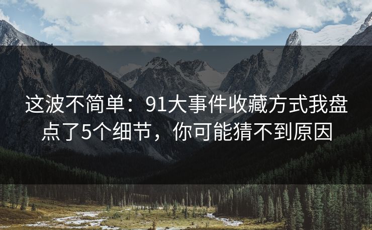 这波不简单:91大事件收藏方式我盘点了5个细节,你可能猜不到原因 这波不简单:91大事件收藏方式我盘点了5个细节,你可能猜不到原因