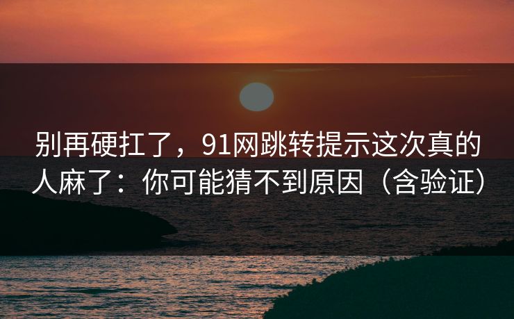 别再硬扛了，91网跳转提示这次真的人麻了：你可能猜不到原因（含验证）