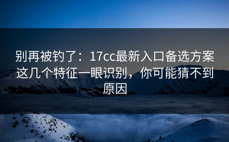 别再被钓了：17cc最新入口备选方案这几个特征一眼识别，你可能猜不到原因