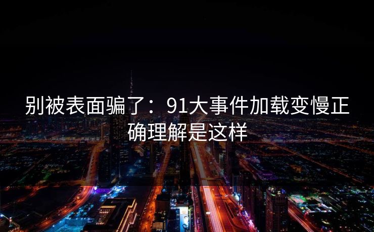 别被表面骗了：91大事件加载变慢正确理解是这样