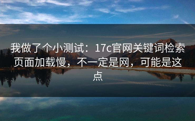 我做了个小测试：17c官网关键词检索页面加载慢，不一定是网，可能是这点