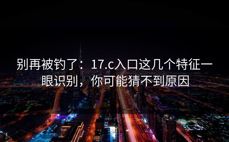 别再被钓了：17.c入口这几个特征一眼识别，你可能猜不到原因
