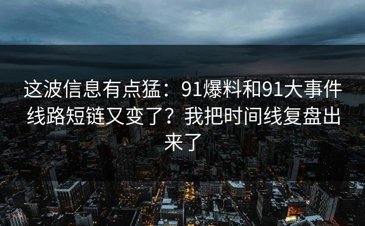 这波信息有点猛：91爆料和91大事件线路短链又变了？我把时间线复盘出来了