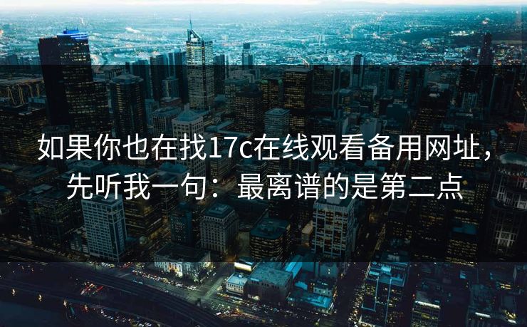 如果你也在找17c在线观看备用网址，先听我一句：最离谱的是第二点