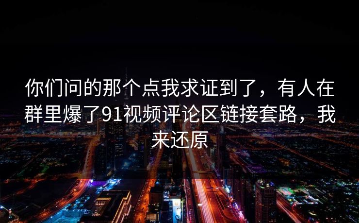 你们问的那个点我求证到了,有人在群里爆了91视频评论区链接套路,我来还原 你们问的那个点我求证到了,有人在群里爆了91视频评论区链接套路,我来还原