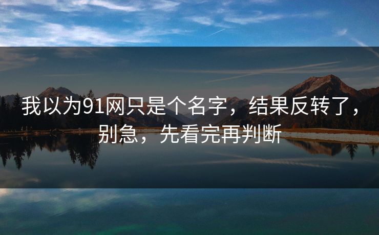 我以为91网只是个名字,结果反转了,别急,先看完再判断 我以为91网只是个名字,结果反转了,别急,先看完再判断