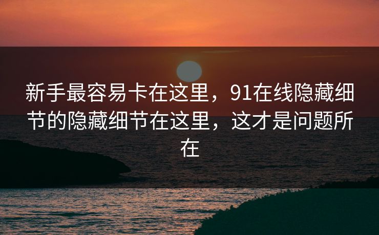 新手最容易卡在这里，91在线隐藏细节的隐藏细节在这里，这才是问题所在