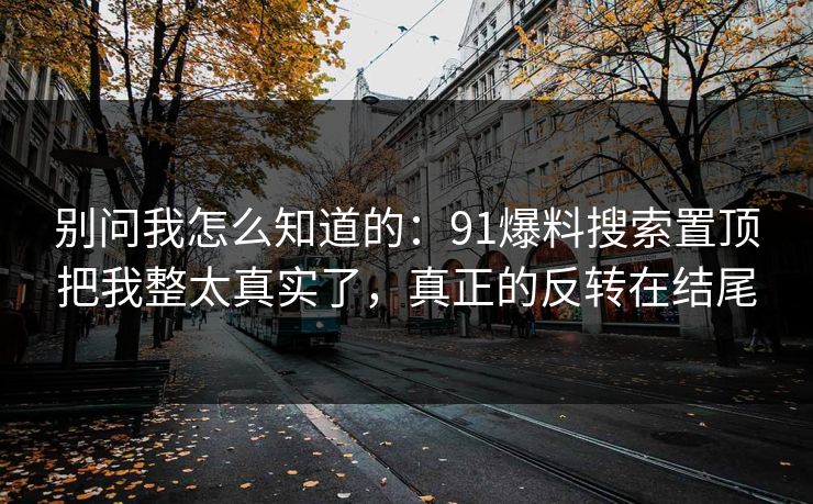 别问我怎么知道的：91爆料搜索置顶把我整太真实了，真正的反转在结尾