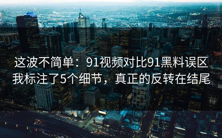 这波不简单：91视频对比91黑料误区我标注了5个细节，真正的反转在结尾