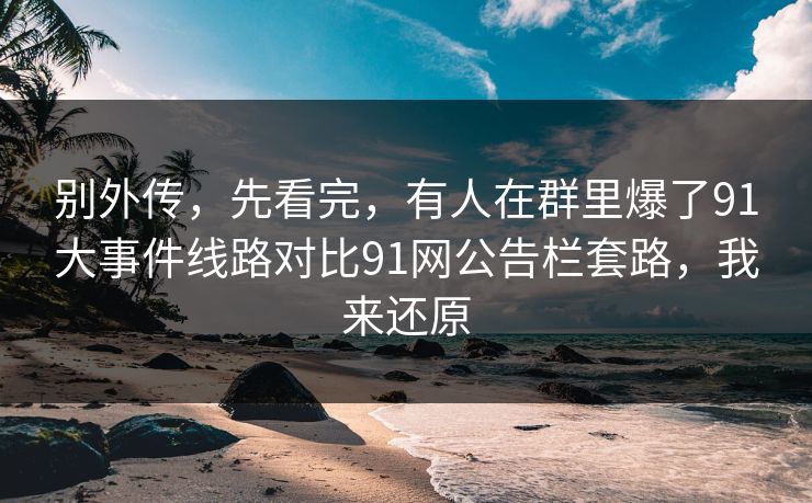 别外传,先看完,有人在群里爆了91大事件线路对比91网公告栏套路,我来还原 别外传,先看完,有人在群里爆了91大事件线路对比91网公告栏套路,我来还原