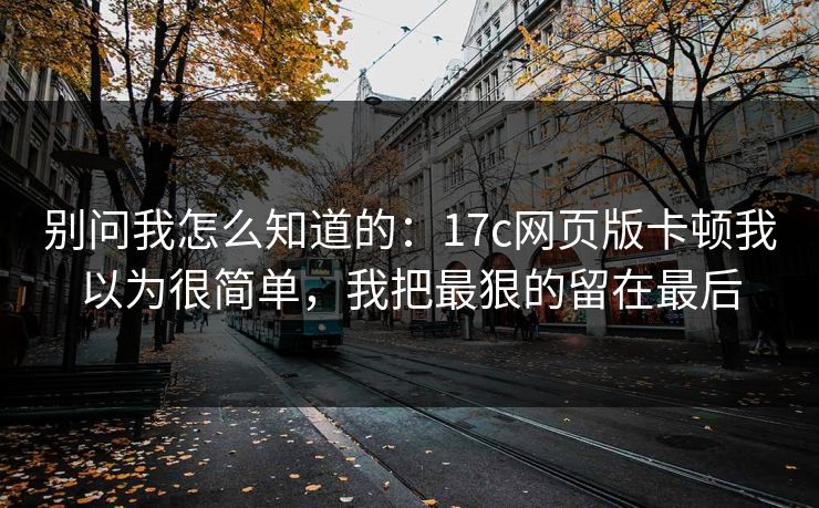 别问我怎么知道的：17c网页版卡顿我以为很简单，我把最狠的留在最后