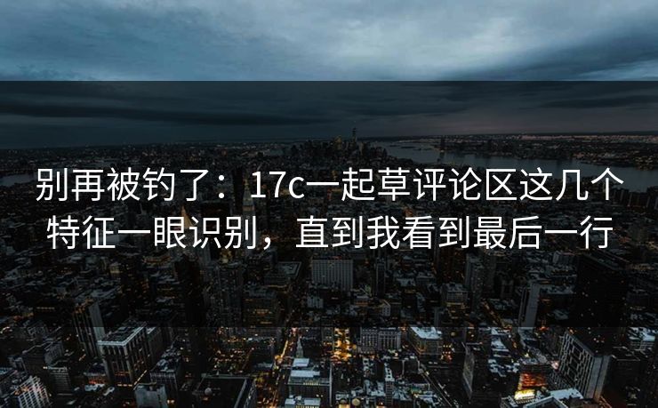 别再被钓了：17c一起草评论区这几个特征一眼识别，直到我看到最后一行
