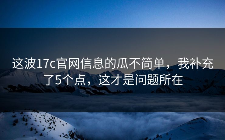 这波17c官网信息的瓜不简单，我补充了5个点，这才是问题所在