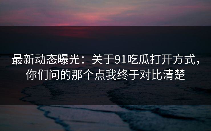 最新动态曝光：关于91吃瓜打开方式，你们问的那个点我终于对比清楚