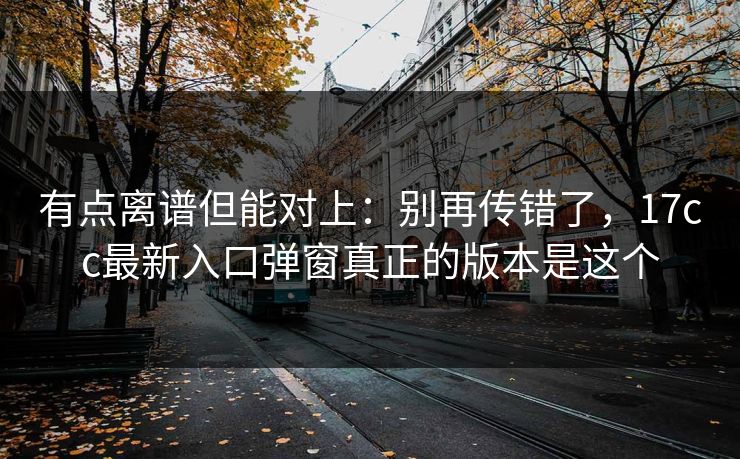 有点离谱但能对上:别再传错了,17cc最新入口弹窗真正的版本是这个 有点离谱但能对上:别再传错了,17cc最新入口弹窗真正的版本是这个