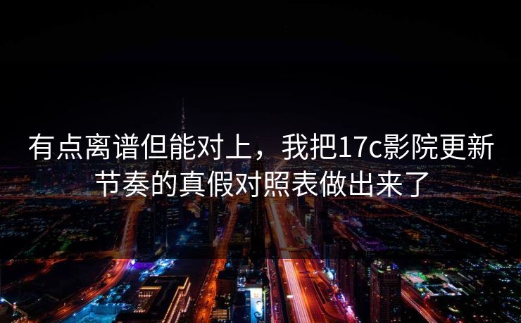 有点离谱但能对上，我把17c影院更新节奏的真假对照表做出来了