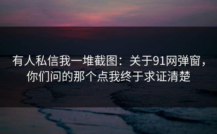 有人私信我一堆截图：关于91网弹窗，你们问的那个点我终于求证清楚