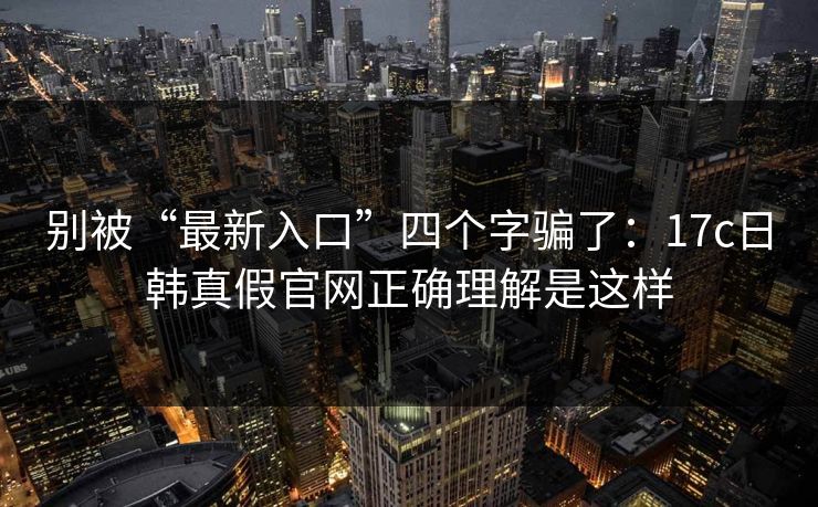 别被“最新入口”四个字骗了：17c日韩真假官网正确理解是这样