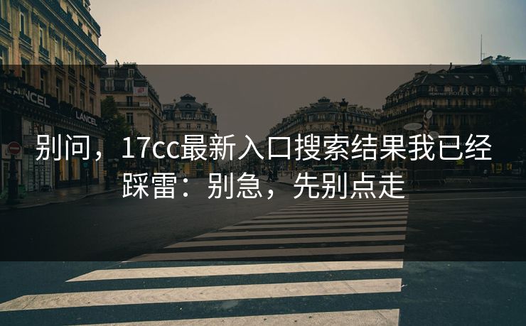 别问，17cc最新入口搜索结果我已经踩雷：别急，先别点走