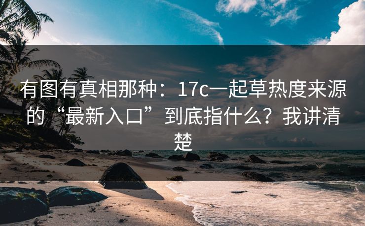 有图有真相那种：17c一起草热度来源的“最新入口”到底指什么？我讲清楚
