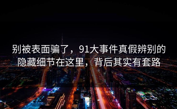 别被表面骗了，91大事件真假辨别的隐藏细节在这里，背后其实有套路