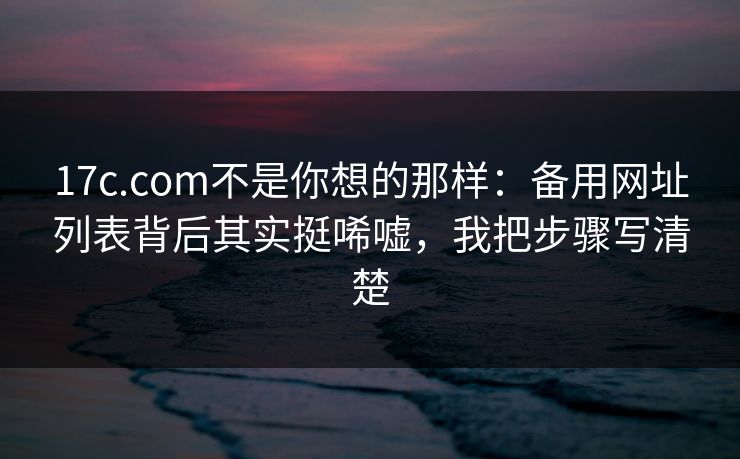 17c.com不是你想的那样：备用网址列表背后其实挺唏嘘，我把步骤写清楚