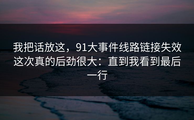 我把话放这，91大事件线路链接失效这次真的后劲很大：直到我看到最后一行