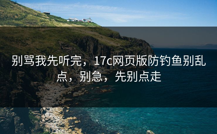 别骂我先听完，17c网页版防钓鱼别乱点，别急，先别点走