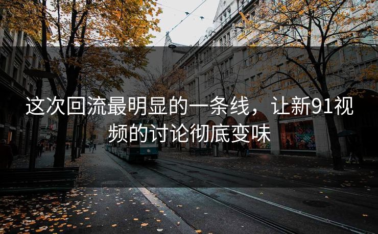 这次回流最明显的一条线,让新91视频的讨论彻底变味 这次回流最明显的一条线,让新91视频的讨论彻底变味