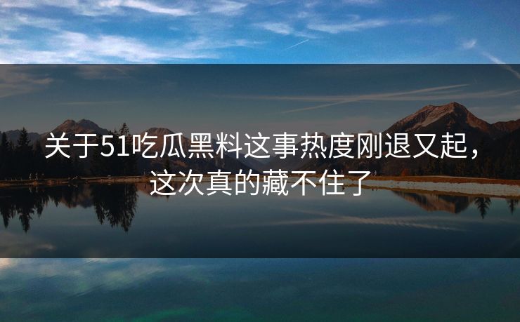 关于51吃瓜黑料这事热度刚退又起，这次真的藏不住了